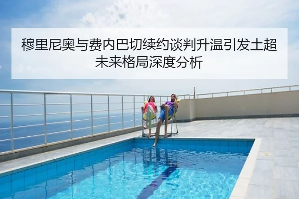 穆里尼奥与费内巴切续约谈判升温引发土超未来格局深度分析
