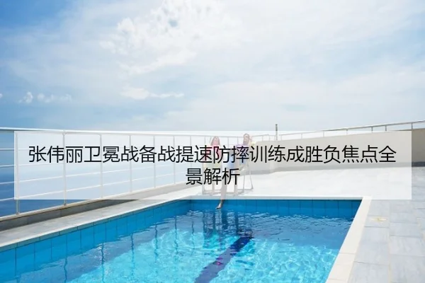 张伟丽卫冕战备战提速防摔训练成胜负焦点全景解析
