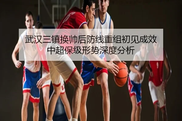 武汉三镇换帅后防线重组初见成效 中超保级形势深度分析
